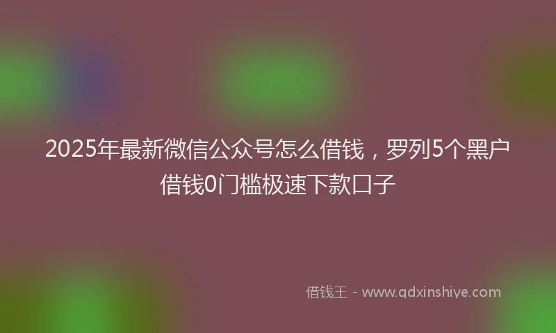 2025年最新微信公众号怎么借钱，罗列5个黑户借钱0门槛极速下款口子