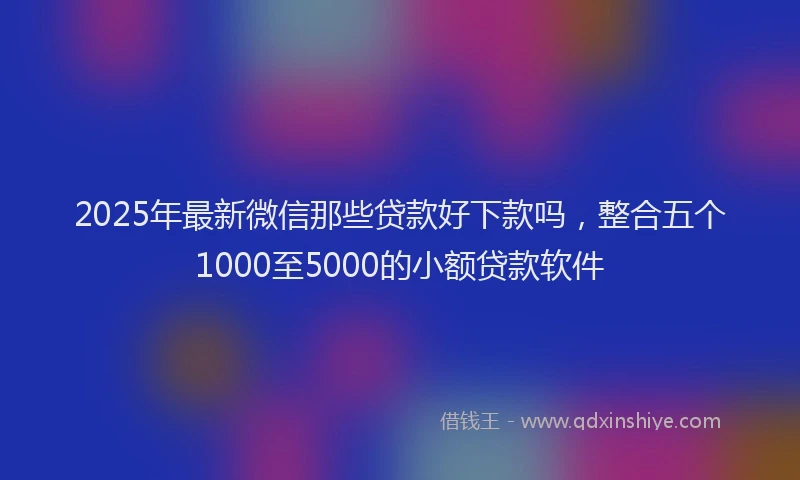 2025年最新微信那些贷款好下款吗，整合五个1000至5000的小额贷款软件