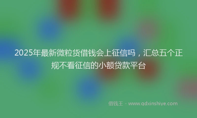 2025年最新微粒货借钱会上征信吗，汇总五个正规不看征信的小额贷款平台
