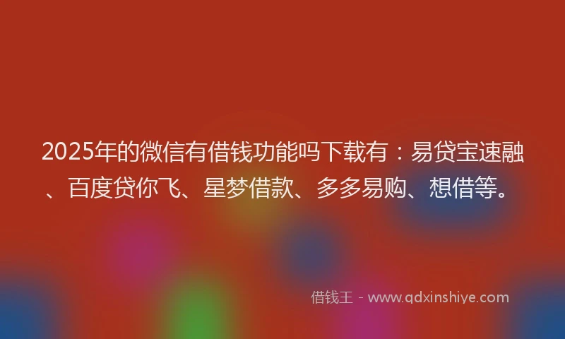 2025年的微信有借钱功能吗下载有：易贷宝速融、百度贷你飞、星梦借款、多多易购、想借等。