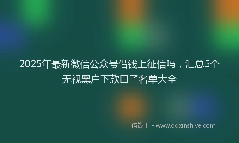 2025年最新微信公众号借钱上征信吗，汇总5个无视黑户下款口子名单大全