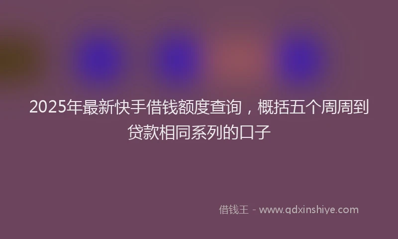 2025年最新快手借钱额度查询，概括五个周周到贷款相同系列的口子
