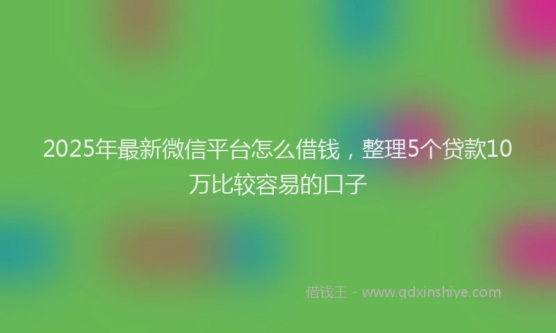 2025年最新微信平台怎么借钱，整理5个贷款10万比较容易的口子