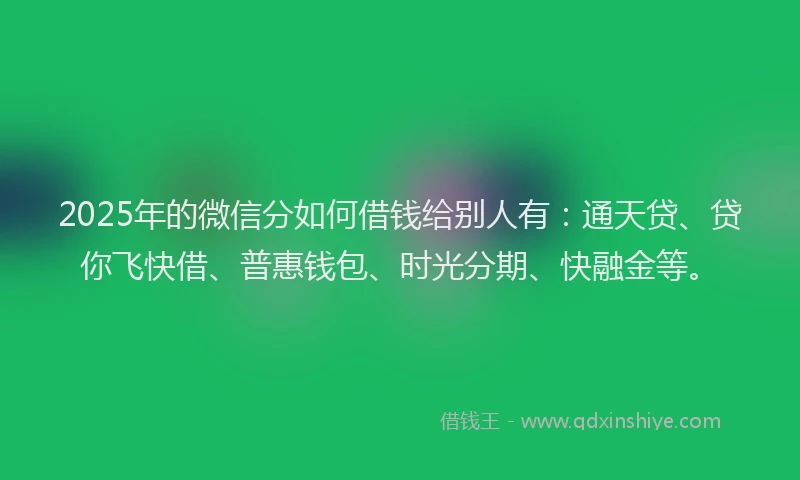 2025年的微信分如何借钱给别人有：通天贷、贷你飞快借、普惠钱包、时光分期、快融金等。