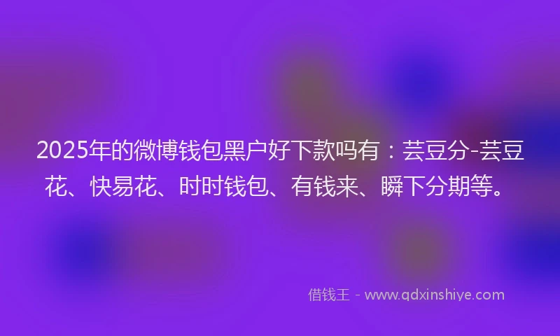 2025年的微博钱包黑户好下款吗有：芸豆分-芸豆花、快易花、时时钱包、有钱来、瞬下分期等。