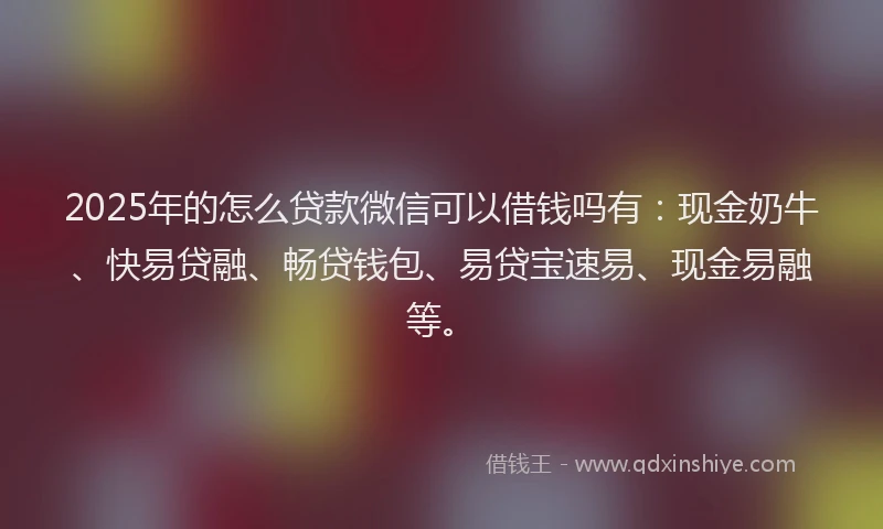 2025年的怎么贷款微信可以借钱吗有：现金奶牛、快易贷融、畅贷钱包、易贷宝速易、现金易融等。