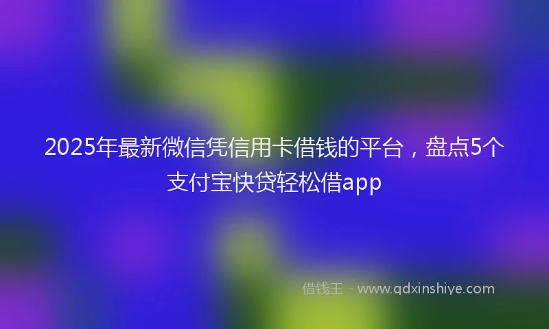 2025年最新微信凭信用卡借钱的平台，盘点5个支付宝快贷轻松借app