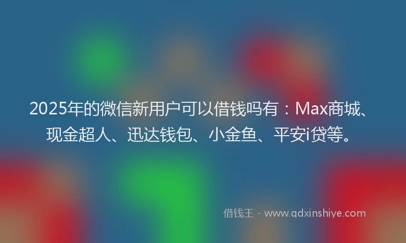 2025年的微信新用户可以借钱吗有：Max商城、现金超人、迅达钱包、小金鱼、平安i贷等。
