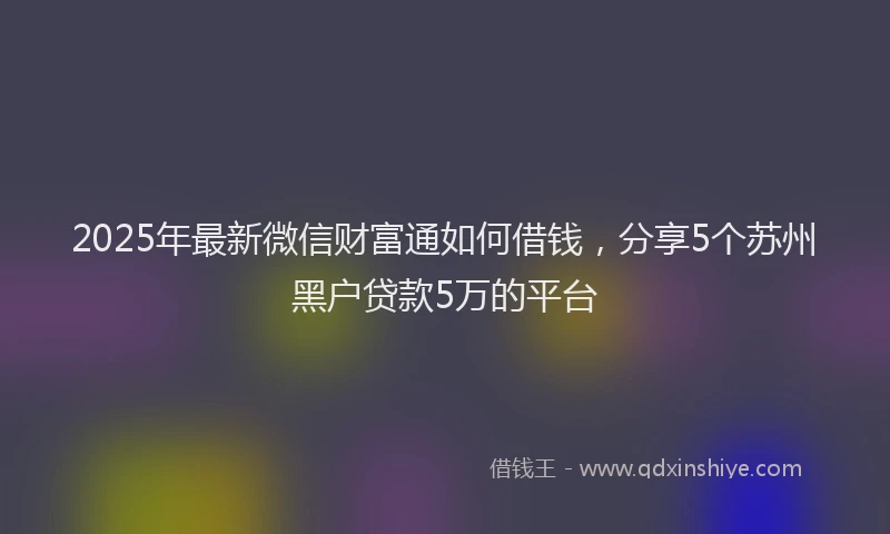 2025年最新微信财富通如何借钱，分享5个苏州黑户贷款5万的平台