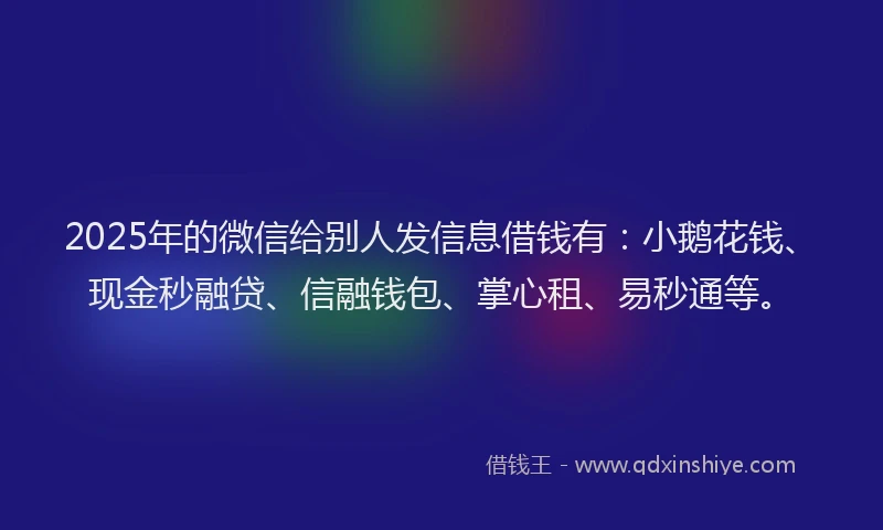 2025年的微信给别人发信息借钱有：小鹅花钱、现金秒融贷、信融钱包、掌心租、易秒通等。