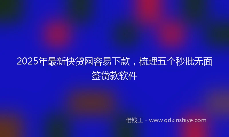 2025年最新快贷网容易下款，梳理五个秒批无面签贷款软件