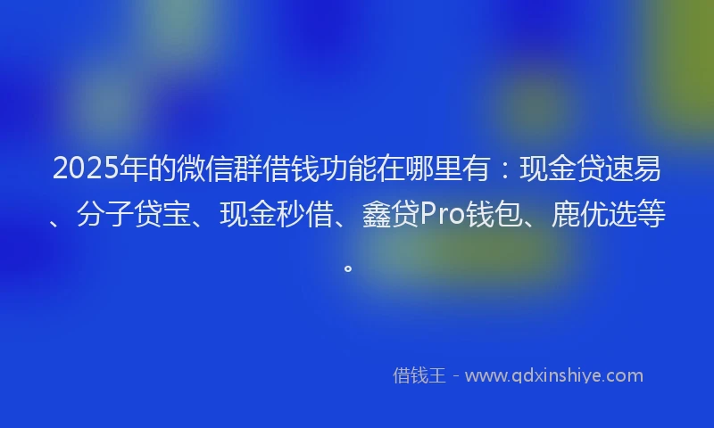 2025年的微信群借钱功能在哪里有：现金贷速易、分子贷宝、现金秒借、鑫贷Pro钱包、鹿优选等。
