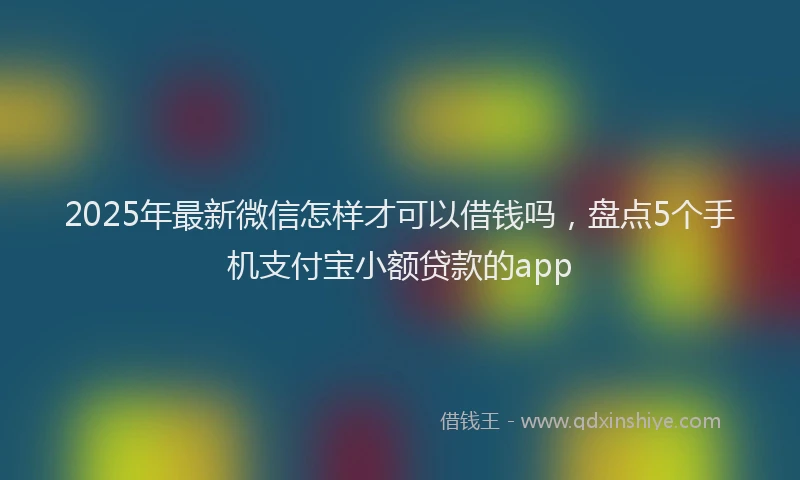 2025年最新微信怎样才可以借钱吗，盘点5个手机支付宝小额贷款的app