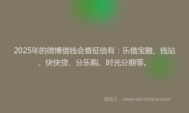 2025年的微博借钱会查征信有：乐借宝融、钱站、快快贷、分乐购、时光分期等。