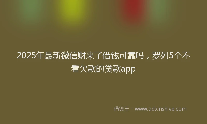 2025年最新微信财来了借钱可靠吗，罗列5个不看欠款的贷款app