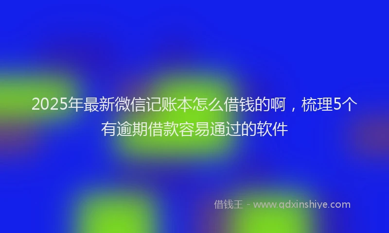 2025年最新微信记账本怎么借钱的啊，梳理5个有逾期借款容易通过的软件