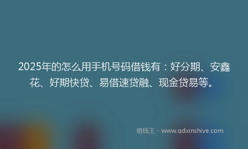 2025年的怎么用手机号码借钱有：好分期、安鑫花、好期快贷、易借速贷融、现金贷易等。
