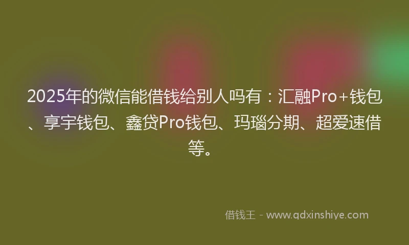 2025年的微信能借钱给别人吗有：汇融Pro+钱包、享宇钱包、鑫贷Pro钱包、玛瑙分期、超爱速借等。