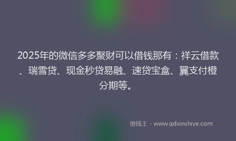 2025年的微信多多聚财可以借钱那有：祥云借款、瑞雪贷、现金秒贷易融、速贷宝盒、翼支付橙分期等。