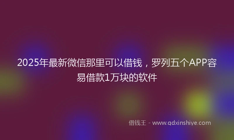2025年最新微信那里可以借钱，罗列五个APP容易借款1万块的软件