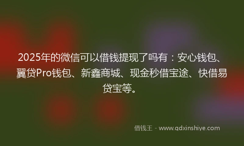 2025年的微信可以借钱提现了吗有：安心钱包、翼贷Pro钱包、新鑫商城、现金秒借宝途、快借易贷宝等。