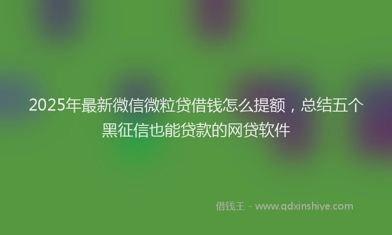 2025年最新微信微粒贷借钱怎么提额，总结五个黑征信也能贷款的网贷软件