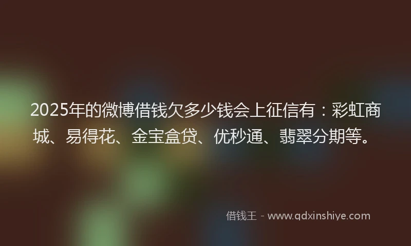 2025年的微博借钱欠多少钱会上征信有：彩虹商城、易得花、金宝盒贷、优秒通、翡翠分期等。