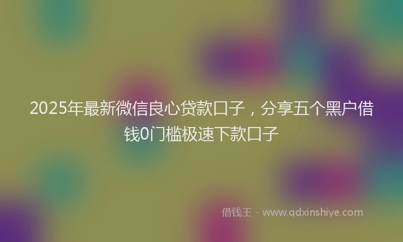 2025年最新微信良心贷款口子，分享五个黑户借钱0门槛极速下款口子
