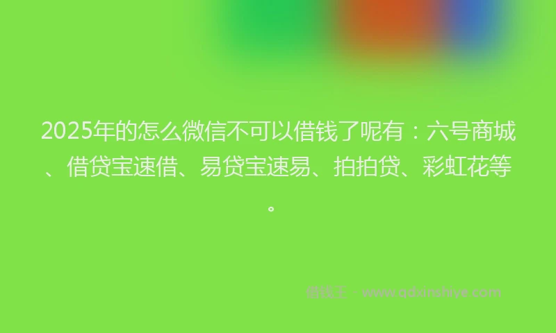 2025年的怎么微信不可以借钱了呢有：六号商城、借贷宝速借、易贷宝速易、拍拍贷、彩虹花等。