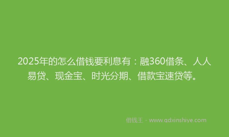 2025年的怎么借钱要利息有：融360借条、人人易贷、现金宝、时光分期、借款宝速贷等。