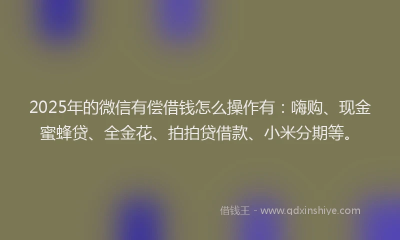 2025年的微信有偿借钱怎么操作有：嗨购、现金蜜蜂贷、全金花、拍拍贷借款、小米分期等。