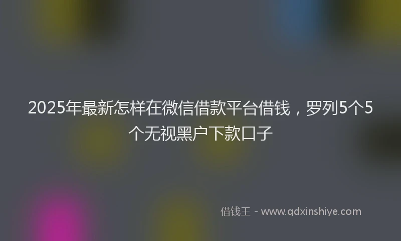 2025年最新怎样在微信借款平台借钱，罗列5个5个无视黑户下款口子