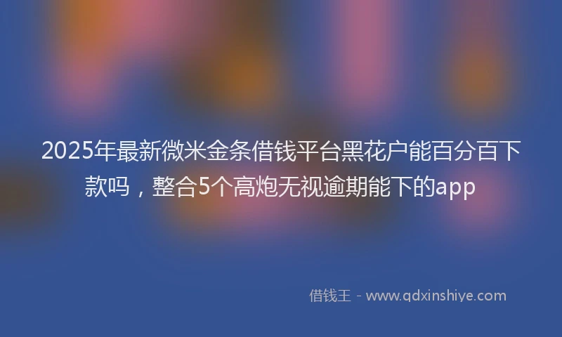 2025年最新微米金条借钱平台黑花户能百分百下款吗，整合5个高炮无视逾期能下的app