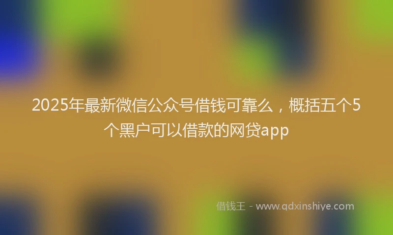 2025年最新微信公众号借钱可靠么，概括五个5个黑户可以借款的网贷app