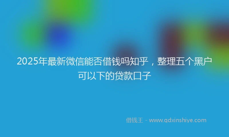 2025年最新微信能否借钱吗知乎，整理五个黑户可以下的贷款口子