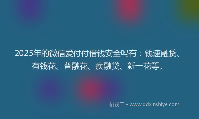 2025年的微信爱付付借钱安全吗有：钱速融贷、有钱花、普融花、疾融贷、新一花等。