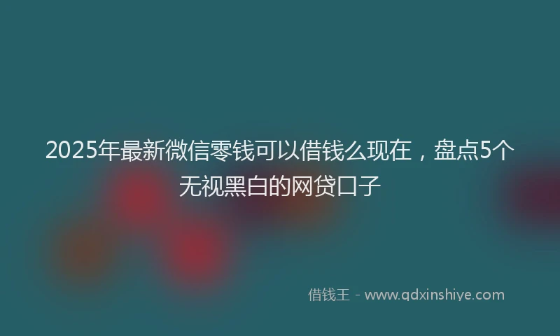 2025年最新微信零钱可以借钱么现在，盘点5个无视黑白的网贷口子