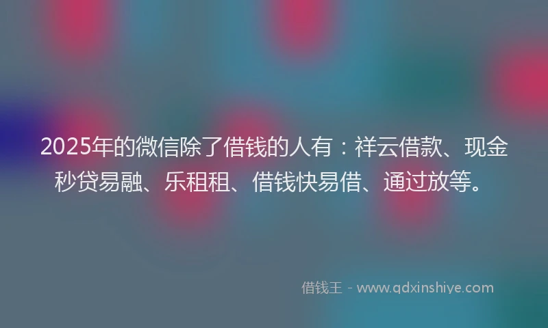 2025年的微信除了借钱的人有：祥云借款、现金秒贷易融、乐租租、借钱快易借、通过放等。