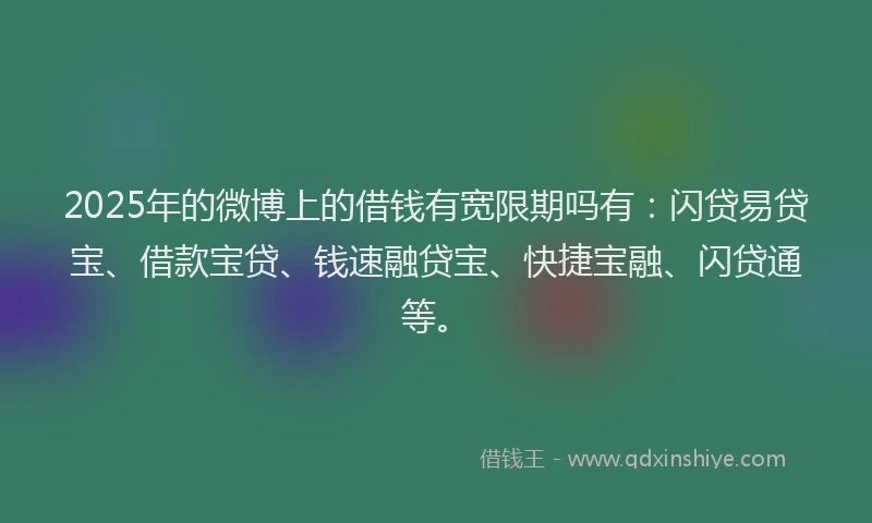 2025年的微博上的借钱有宽限期吗有：闪贷易贷宝、借款宝贷、钱速融贷宝、快捷宝融、闪贷通等。