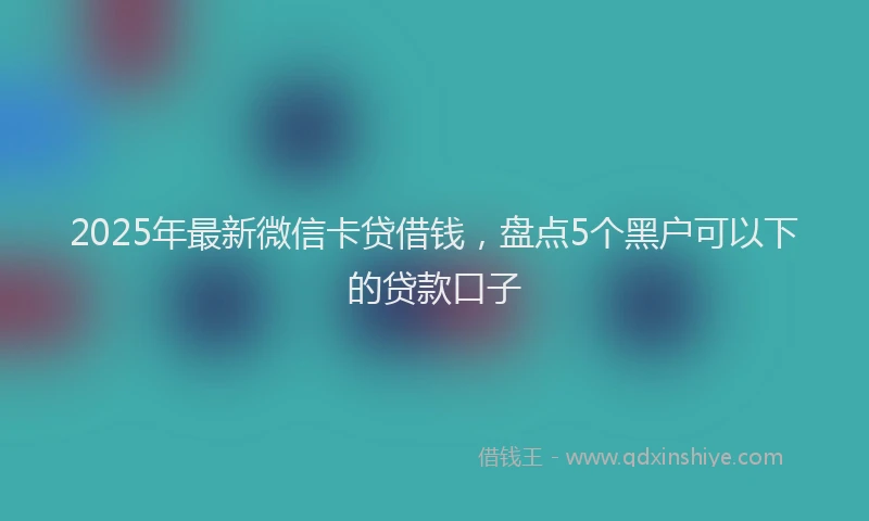 2025年最新微信卡贷借钱，盘点5个黑户可以下的贷款口子