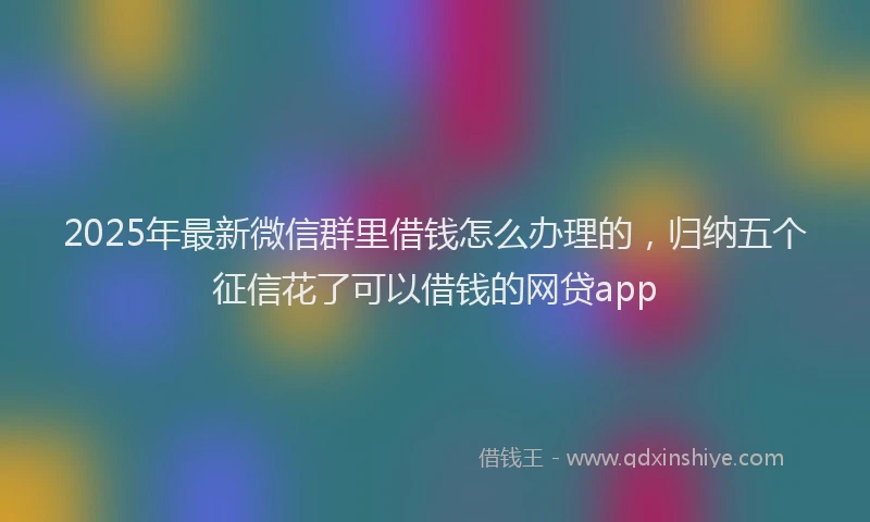 2025年最新微信群里借钱怎么办理的，归纳五个征信花了可以借钱的网贷app