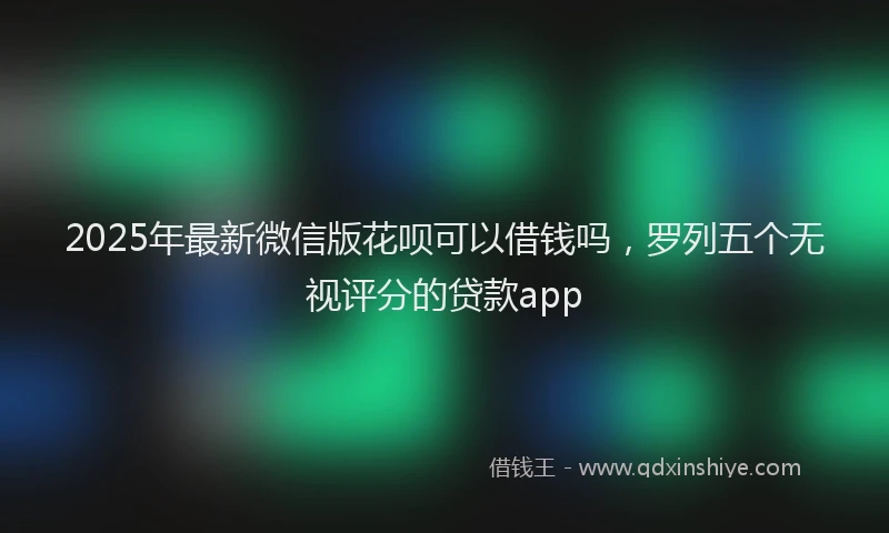 2025年最新微信版花呗可以借钱吗，罗列五个无视评分的贷款app