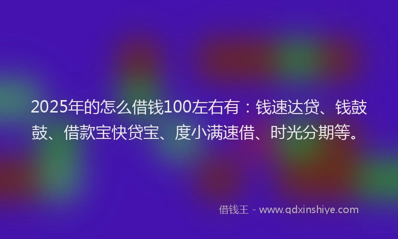 2025年的怎么借钱100左右有：钱速达贷、钱鼓鼓、借款宝快贷宝、度小满速借、时光分期等。