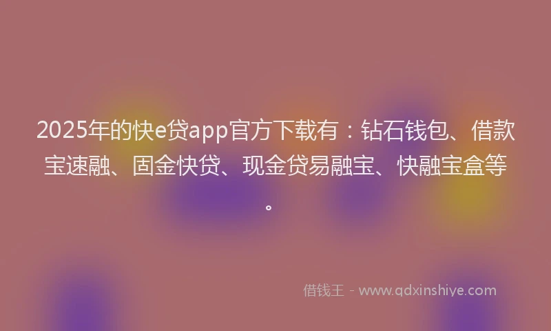 2025年的快e贷app官方下载有：钻石钱包、借款宝速融、固金快贷、现金贷易融宝、快融宝盒等。