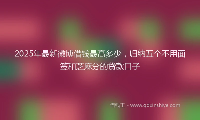 2025年最新微博借钱最高多少，归纳五个不用面签和芝麻分的贷款口子