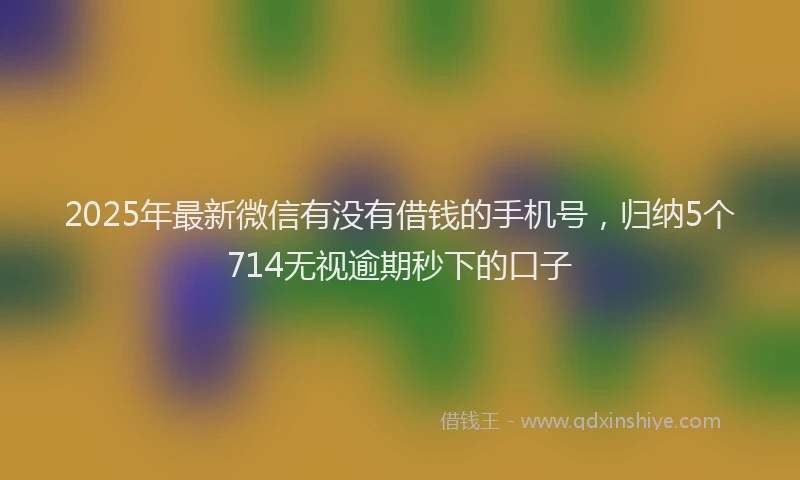 2025年最新微信有没有借钱的手机号，归纳5个714无视逾期秒下的口子