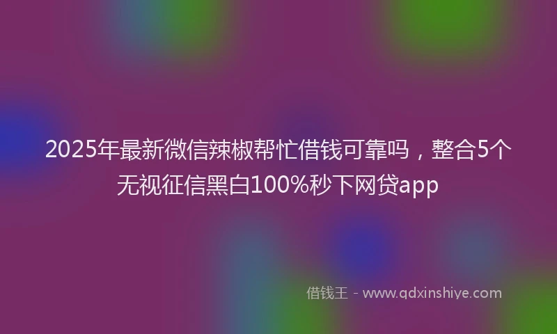 2025年最新微信辣椒帮忙借钱可靠吗，整合5个无视征信黑白100%秒下网贷app