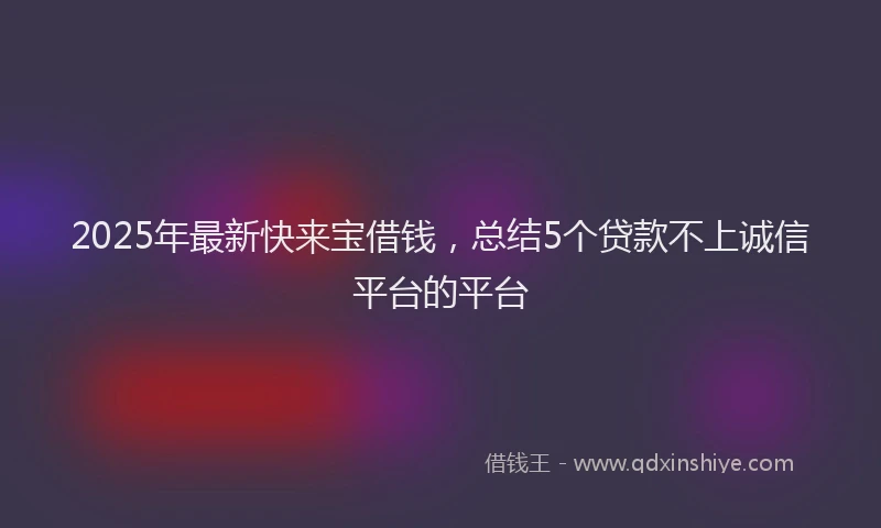 2025年最新快来宝借钱，总结5个贷款不上诚信平台的平台
