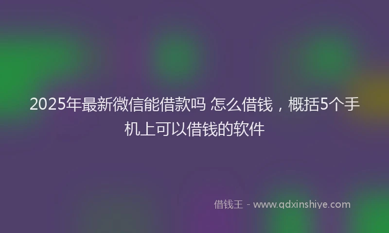 2025年最新微信能借款吗 怎么借钱，概括5个手机上可以借钱的软件