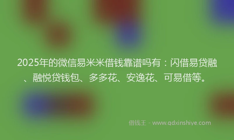 2025年的微信易米米借钱靠谱吗有：闪借易贷融、融悦贷钱包、多多花、安逸花、可易借等。